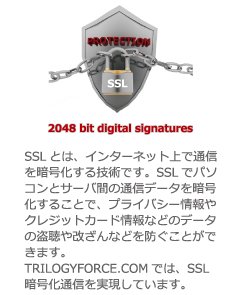 PROTECTION SSL 2048 bit digital signatures SSLとは、インターネット上で通信を暗号化する技術です。SSLでパソコンとサーバ間の通信データを暗号化することで、プライバシー情報やクレジットカード情報などのデータの盗聴や改ざんなどを防ぐことができます。TRILOGYFORCE.COMでは、SSL暗号化通信を実現しています。